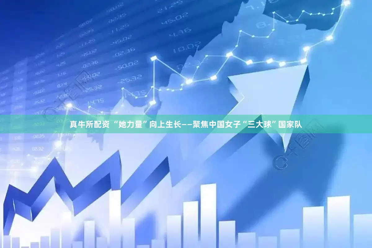 真牛所配资 “她力量”向上生长——聚焦中国女子“三大球”国家队