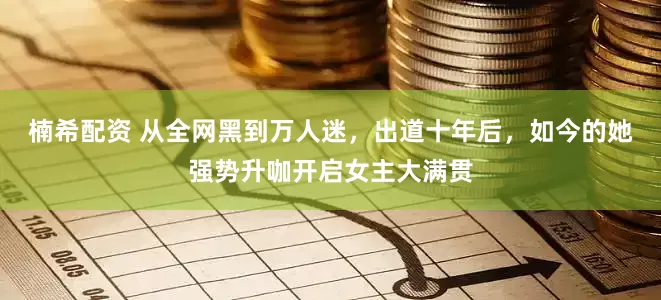 楠希配资 从全网黑到万人迷，出道十年后，如今的她强势升咖开启女主大满贯