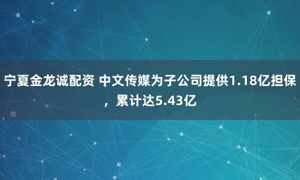 宁夏金龙诚配资 中文传媒为子公司提供1.18亿担保，累计达5.43亿