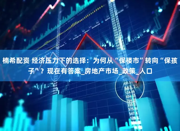 楠希配资 经济压力下的选择：为何从“保楼市”转向“保孩子”？现在有答案_房地产市场_政策_人口