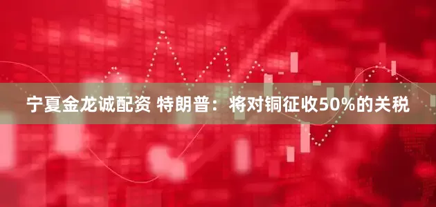 宁夏金龙诚配资 特朗普：将对铜征收50%的关税