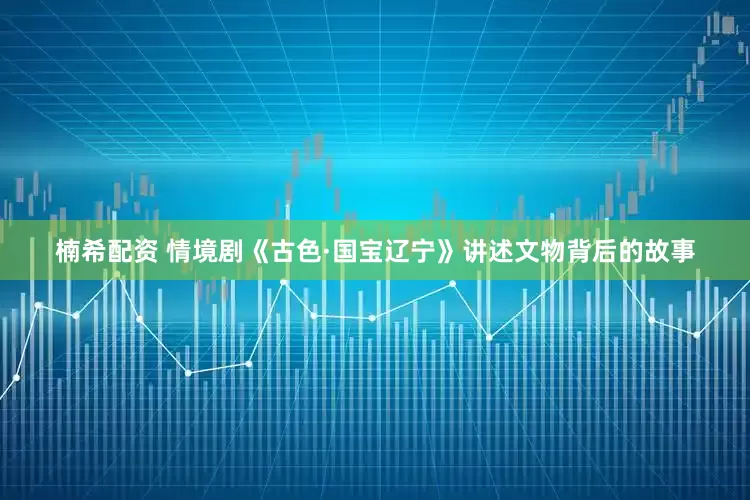楠希配资 情境剧《古色·国宝辽宁》讲述文物背后的故事