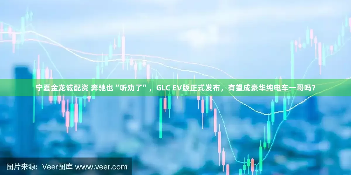 宁夏金龙诚配资 奔驰也“听劝了”，GLC EV版正式发布，有望成豪华纯电车一哥吗？