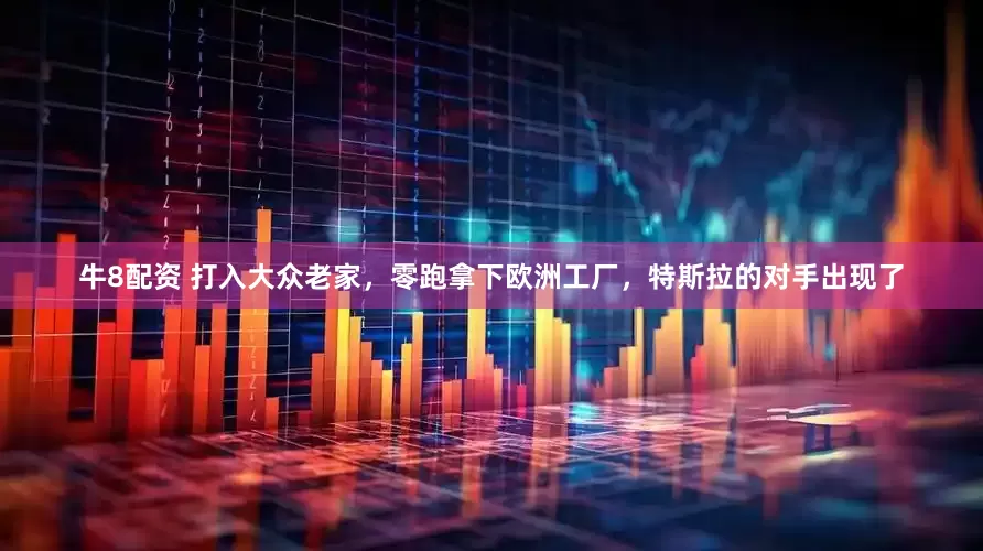 牛8配资 打入大众老家，零跑拿下欧洲工厂，特斯拉的对手出现了