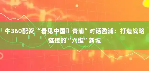 牛360配资 “看见中国・青浦”对话盈浦：打造战略链接的“六维”新城