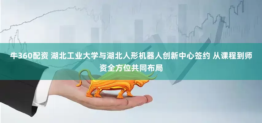 牛360配资 湖北工业大学与湖北人形机器人创新中心签约 从课程到师资全方位共同布局