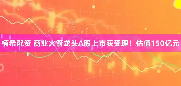 楠希配资 商业火箭龙头A股上市获受理！估值150亿元