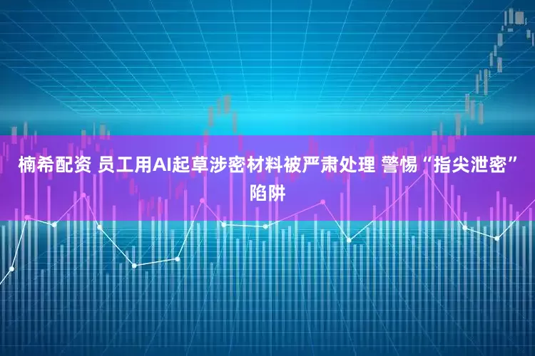 楠希配资 员工用AI起草涉密材料被严肃处理 警惕“指尖泄密”陷阱