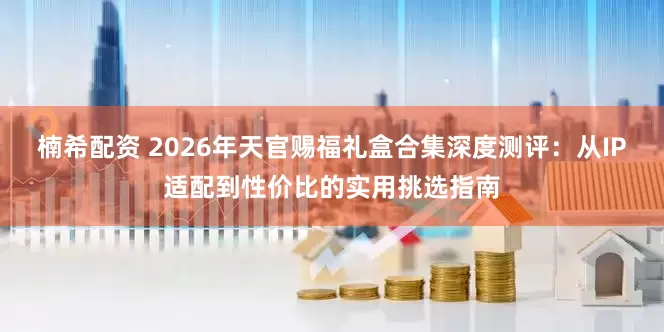 楠希配资 2026年天官赐福礼盒合集深度测评：从IP适配到性价比的实用挑选指南