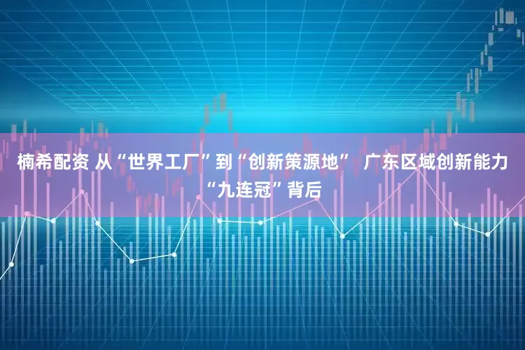 楠希配资 从“世界工厂”到“创新策源地”  广东区域创新能力“九连冠”背后